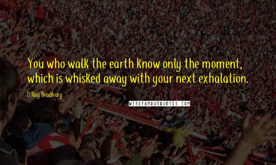 Ray Bradbury Quotes: You who walk the earth know only the moment, which is whisked away with your next exhalation.