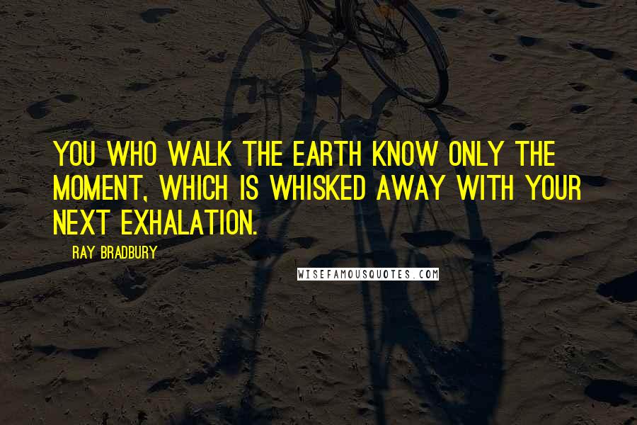 Ray Bradbury Quotes: You who walk the earth know only the moment, which is whisked away with your next exhalation.