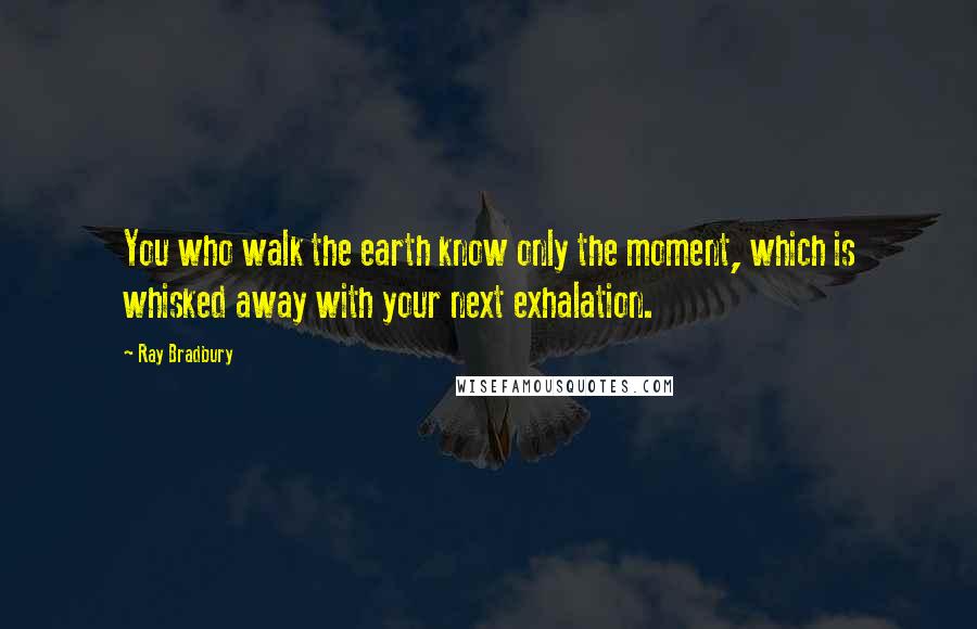 Ray Bradbury Quotes: You who walk the earth know only the moment, which is whisked away with your next exhalation.