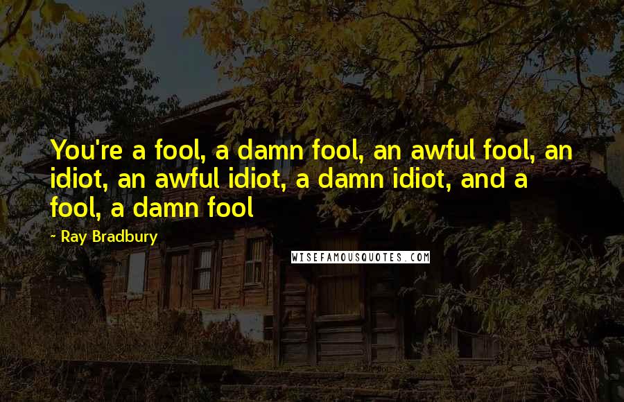 Ray Bradbury Quotes: You're a fool, a damn fool, an awful fool, an idiot, an awful idiot, a damn idiot, and a fool, a damn fool