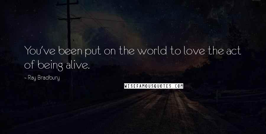 Ray Bradbury Quotes: You've been put on the world to love the act of being alive.