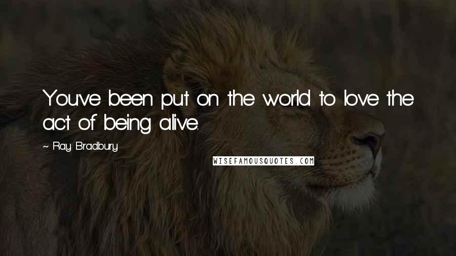 Ray Bradbury Quotes: You've been put on the world to love the act of being alive.