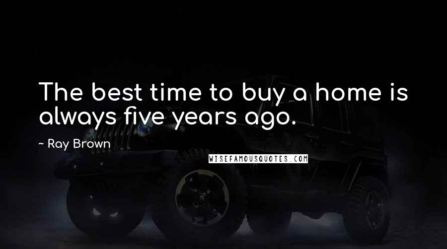 Ray Brown Quotes: The best time to buy a home is always five years ago.