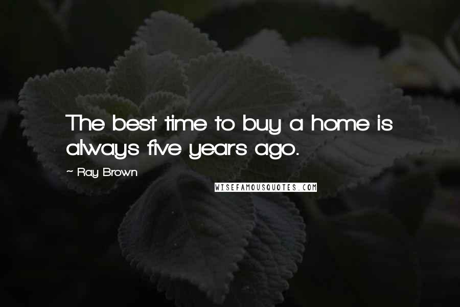 Ray Brown Quotes: The best time to buy a home is always five years ago.