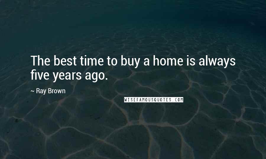 Ray Brown Quotes: The best time to buy a home is always five years ago.