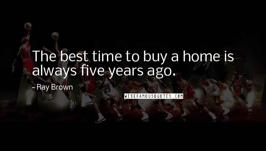 Ray Brown Quotes: The best time to buy a home is always five years ago.