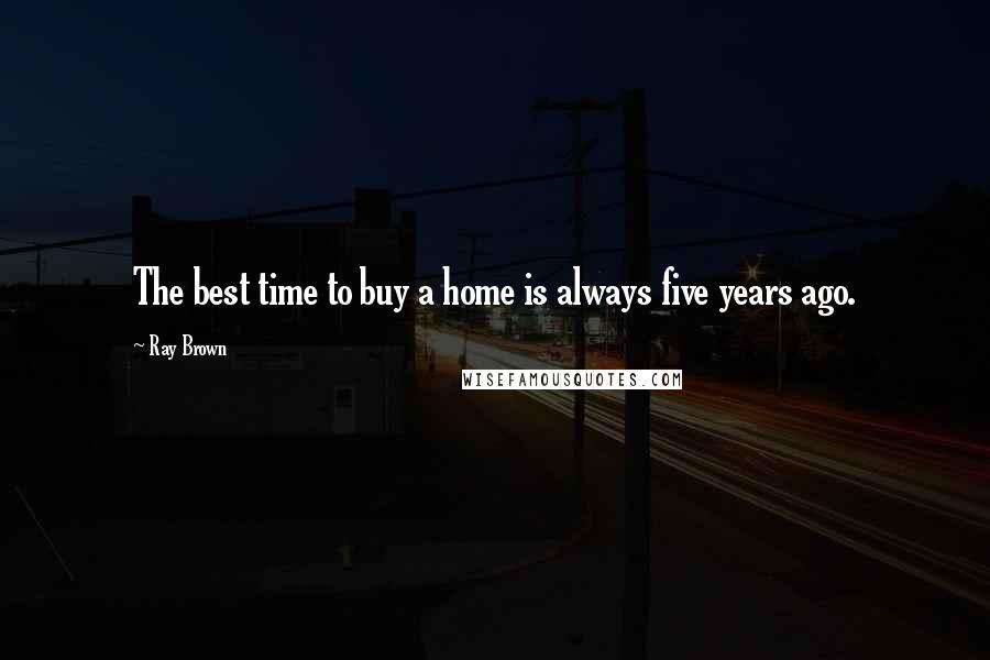 Ray Brown Quotes: The best time to buy a home is always five years ago.