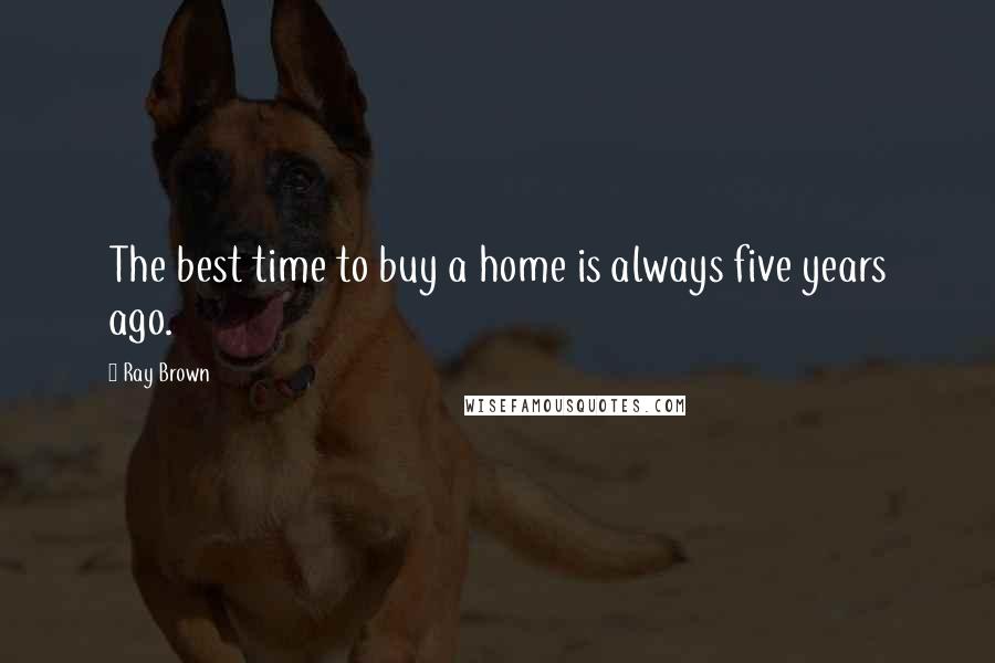 Ray Brown Quotes: The best time to buy a home is always five years ago.