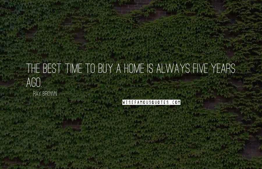 Ray Brown Quotes: The best time to buy a home is always five years ago.