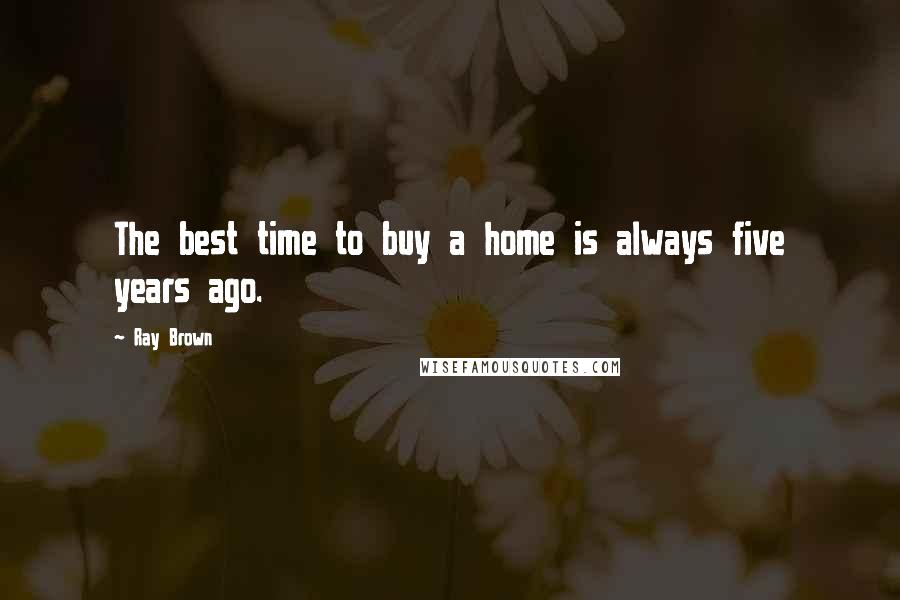 Ray Brown Quotes: The best time to buy a home is always five years ago.