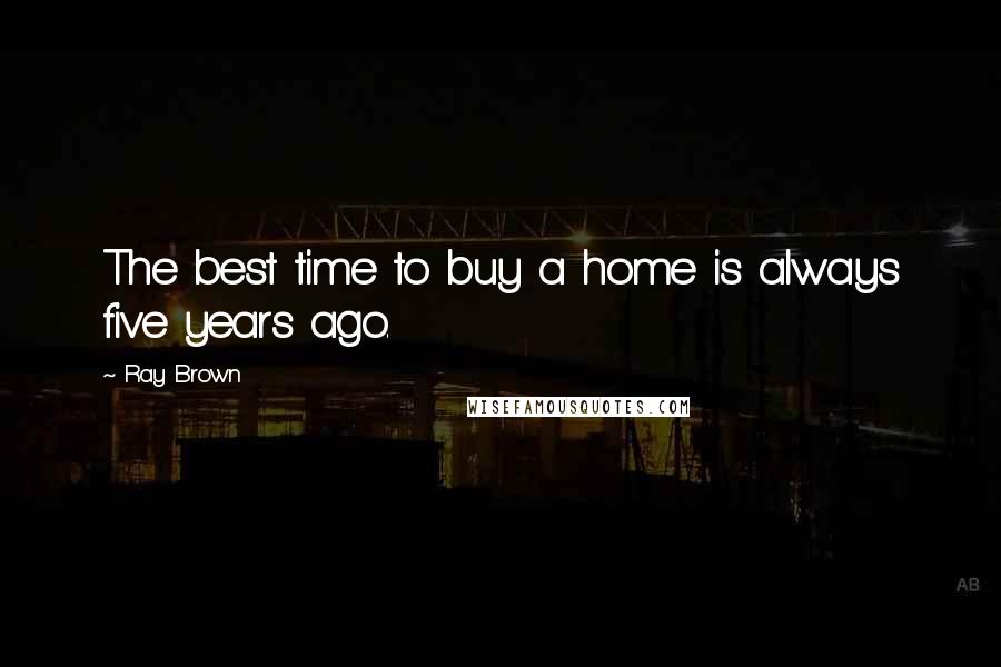 Ray Brown Quotes: The best time to buy a home is always five years ago.