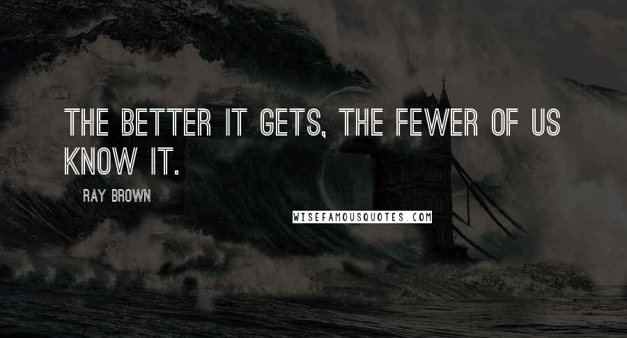 Ray Brown Quotes: The better it gets, the fewer of us know it.