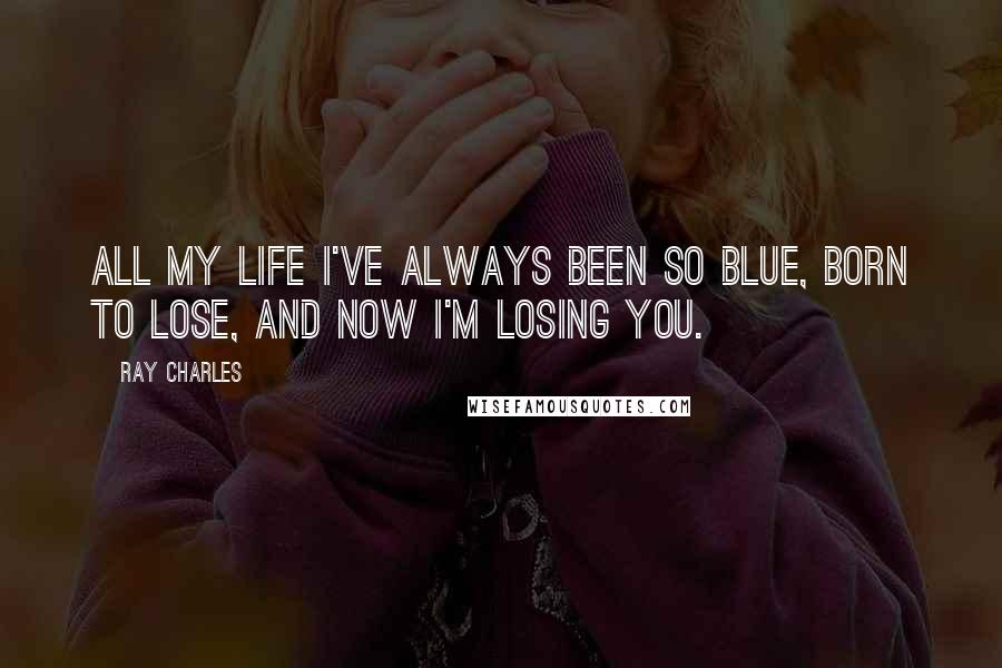 Ray Charles Quotes: All my life I've always been so blue, born to lose, and now I'm losing you.