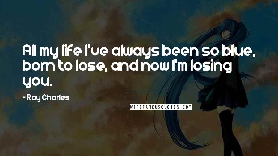 Ray Charles Quotes: All my life I've always been so blue, born to lose, and now I'm losing you.