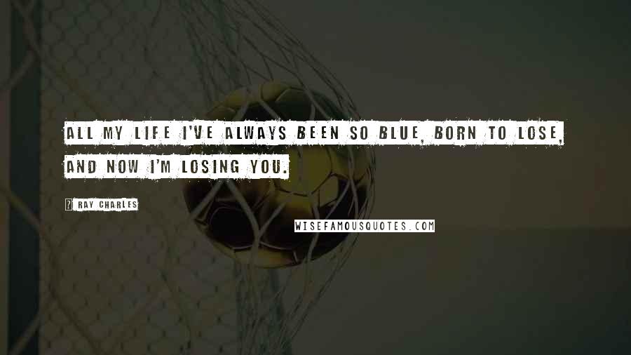 Ray Charles Quotes: All my life I've always been so blue, born to lose, and now I'm losing you.