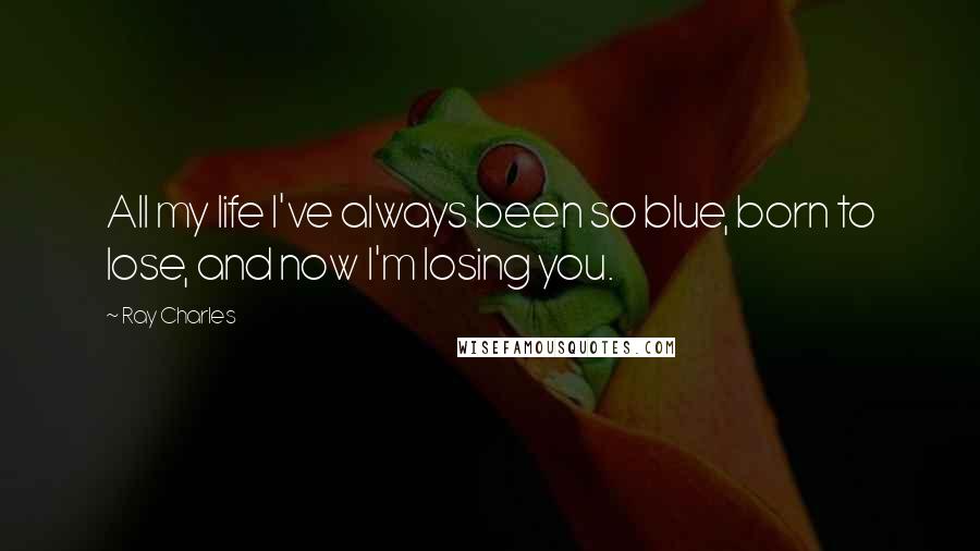 Ray Charles Quotes: All my life I've always been so blue, born to lose, and now I'm losing you.