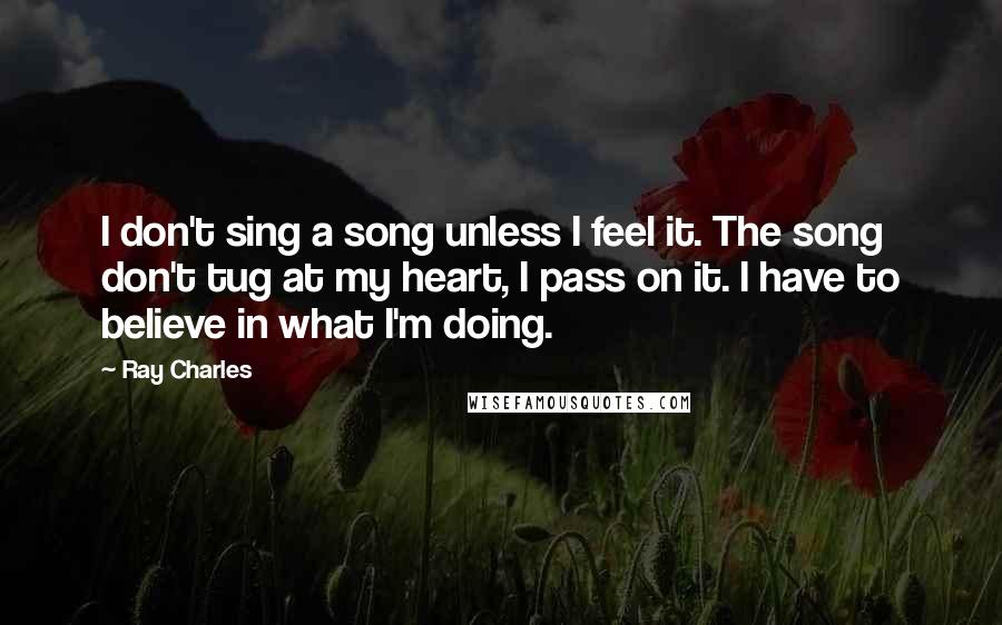 Ray Charles Quotes: I don't sing a song unless I feel it. The song don't tug at my heart, I pass on it. I have to believe in what I'm doing.