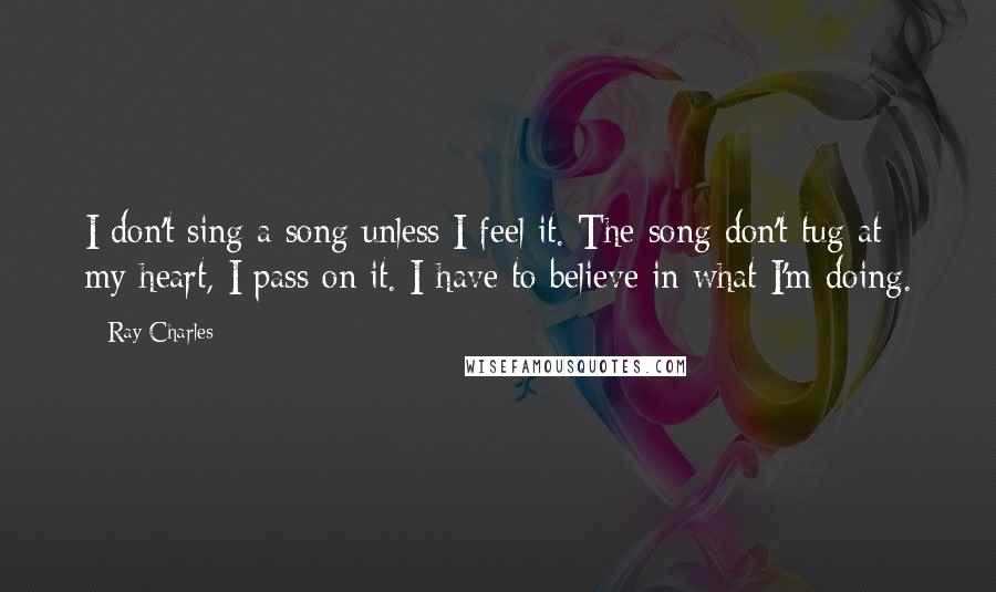 Ray Charles Quotes: I don't sing a song unless I feel it. The song don't tug at my heart, I pass on it. I have to believe in what I'm doing.