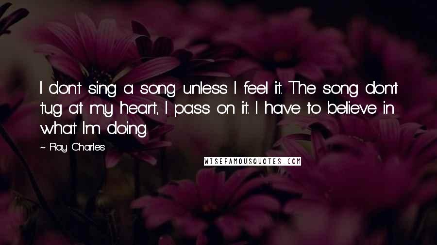 Ray Charles Quotes: I don't sing a song unless I feel it. The song don't tug at my heart, I pass on it. I have to believe in what I'm doing.