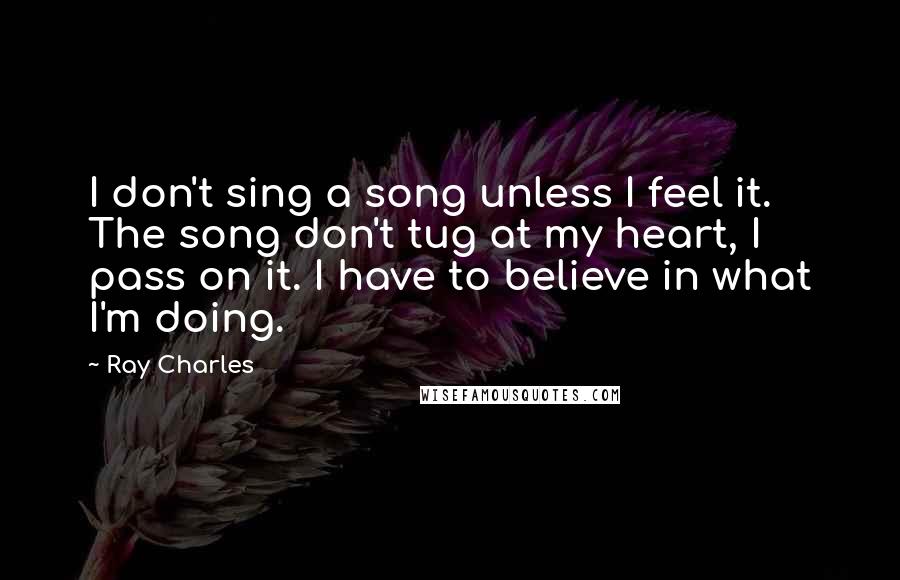 Ray Charles Quotes: I don't sing a song unless I feel it. The song don't tug at my heart, I pass on it. I have to believe in what I'm doing.
