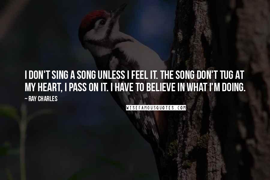 Ray Charles Quotes: I don't sing a song unless I feel it. The song don't tug at my heart, I pass on it. I have to believe in what I'm doing.