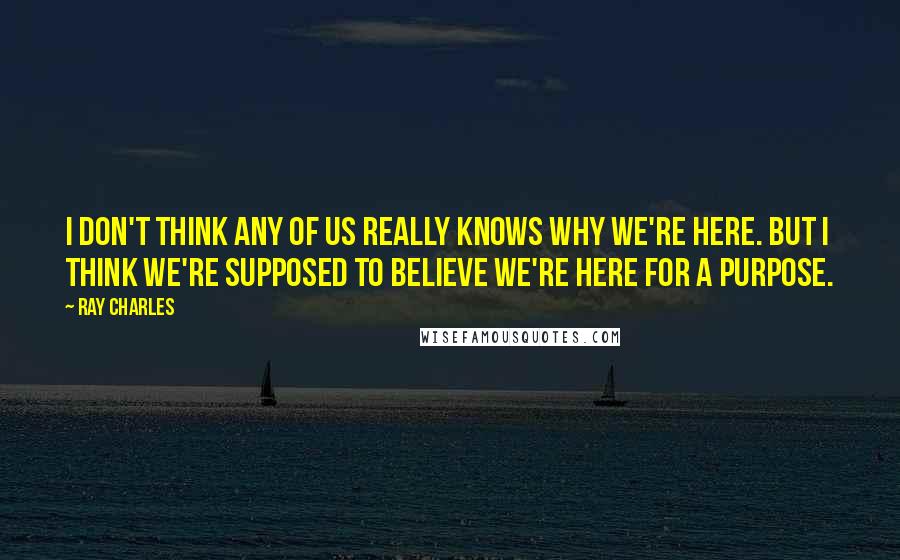 Ray Charles Quotes: I don't think any of us really knows why we're here. But I think we're supposed to believe we're here for a purpose.