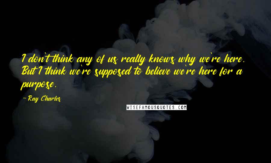 Ray Charles Quotes: I don't think any of us really knows why we're here. But I think we're supposed to believe we're here for a purpose.