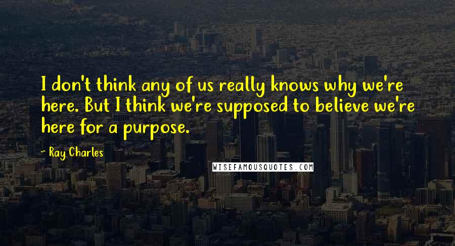 Ray Charles Quotes: I don't think any of us really knows why we're here. But I think we're supposed to believe we're here for a purpose.