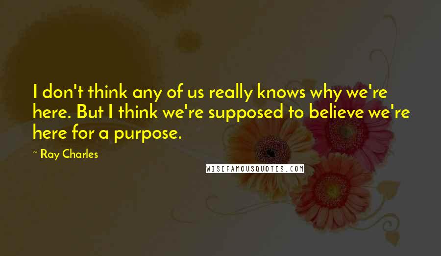 Ray Charles Quotes: I don't think any of us really knows why we're here. But I think we're supposed to believe we're here for a purpose.