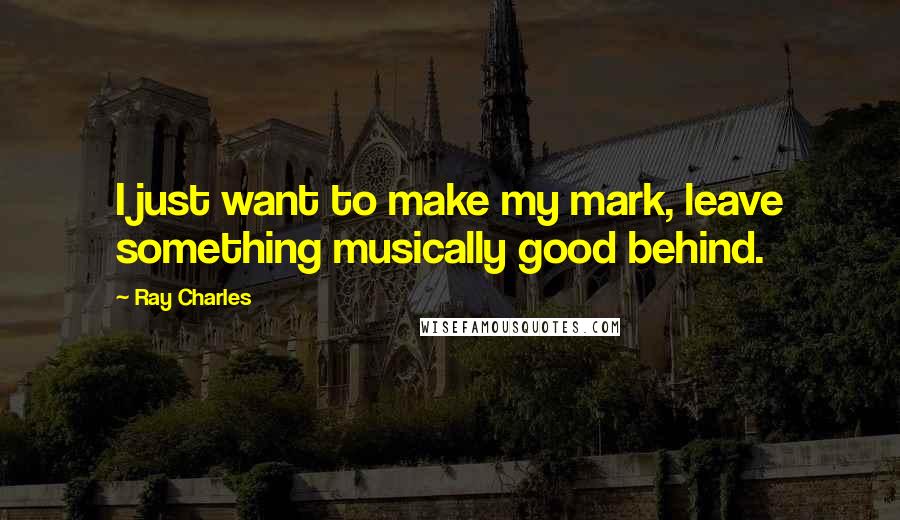 Ray Charles Quotes: I just want to make my mark, leave something musically good behind.