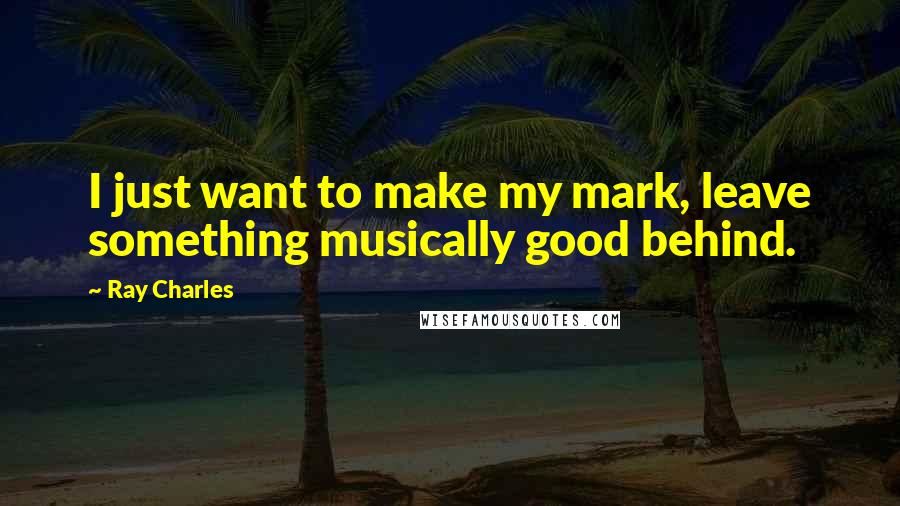 Ray Charles Quotes: I just want to make my mark, leave something musically good behind.