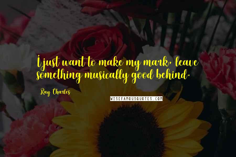 Ray Charles Quotes: I just want to make my mark, leave something musically good behind.