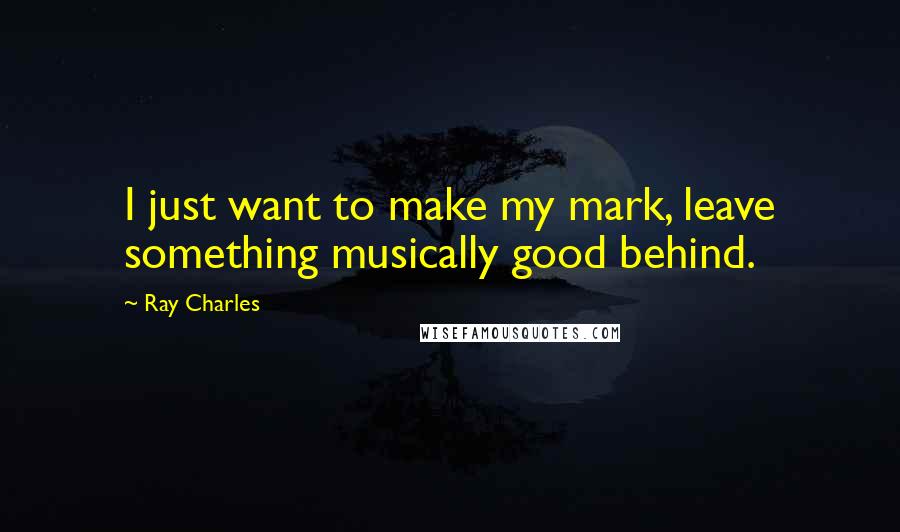 Ray Charles Quotes: I just want to make my mark, leave something musically good behind.