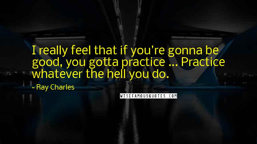 Ray Charles Quotes: I really feel that if you're gonna be good, you gotta practice ... Practice whatever the hell you do.