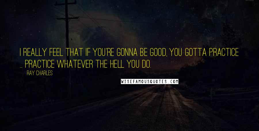 Ray Charles Quotes: I really feel that if you're gonna be good, you gotta practice ... Practice whatever the hell you do.