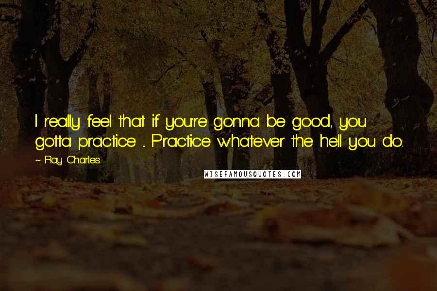 Ray Charles Quotes: I really feel that if you're gonna be good, you gotta practice ... Practice whatever the hell you do.