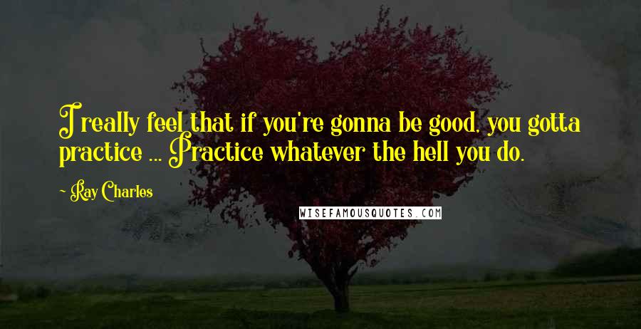 Ray Charles Quotes: I really feel that if you're gonna be good, you gotta practice ... Practice whatever the hell you do.