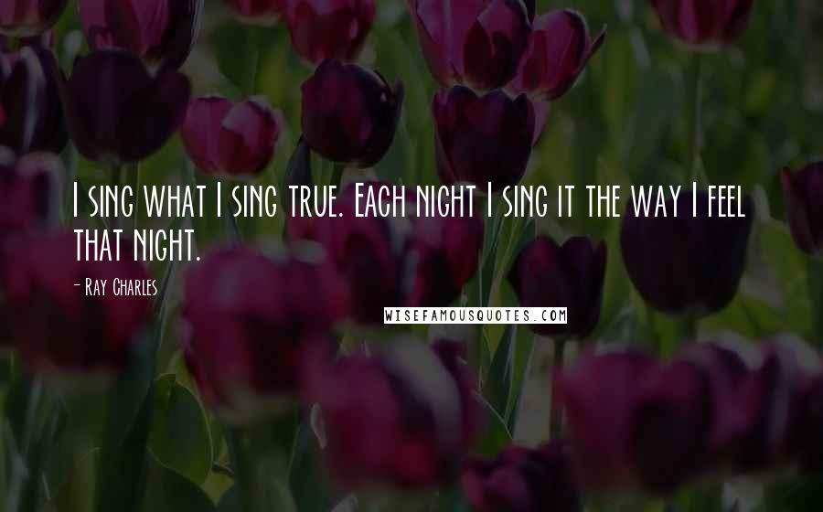 Ray Charles Quotes: I sing what I sing true. Each night I sing it the way I feel that night.