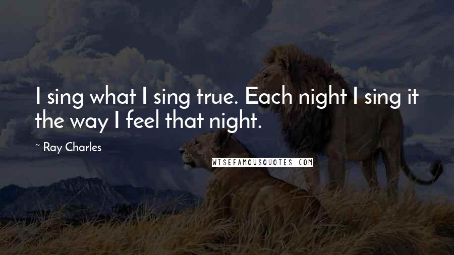 Ray Charles Quotes: I sing what I sing true. Each night I sing it the way I feel that night.