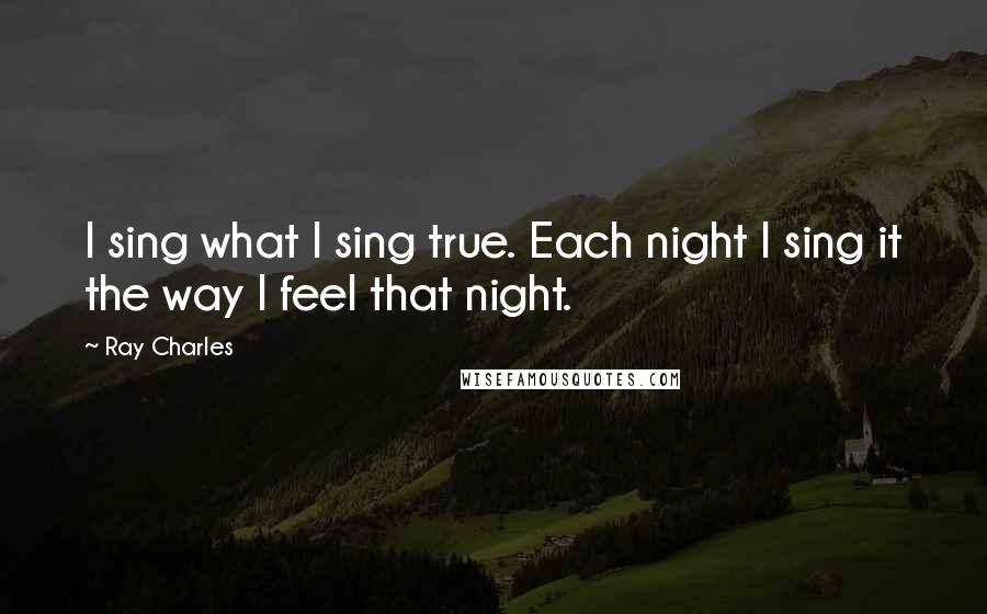 Ray Charles Quotes: I sing what I sing true. Each night I sing it the way I feel that night.