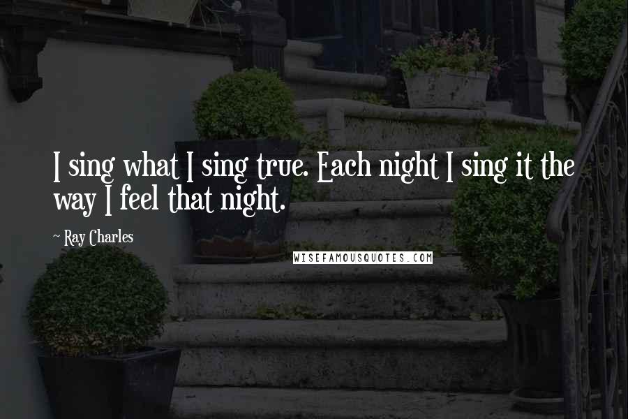 Ray Charles Quotes: I sing what I sing true. Each night I sing it the way I feel that night.