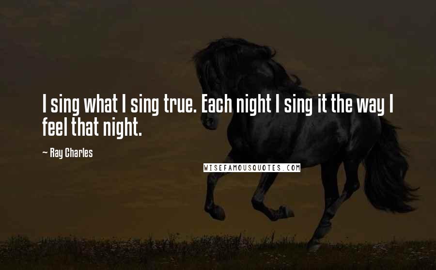 Ray Charles Quotes: I sing what I sing true. Each night I sing it the way I feel that night.