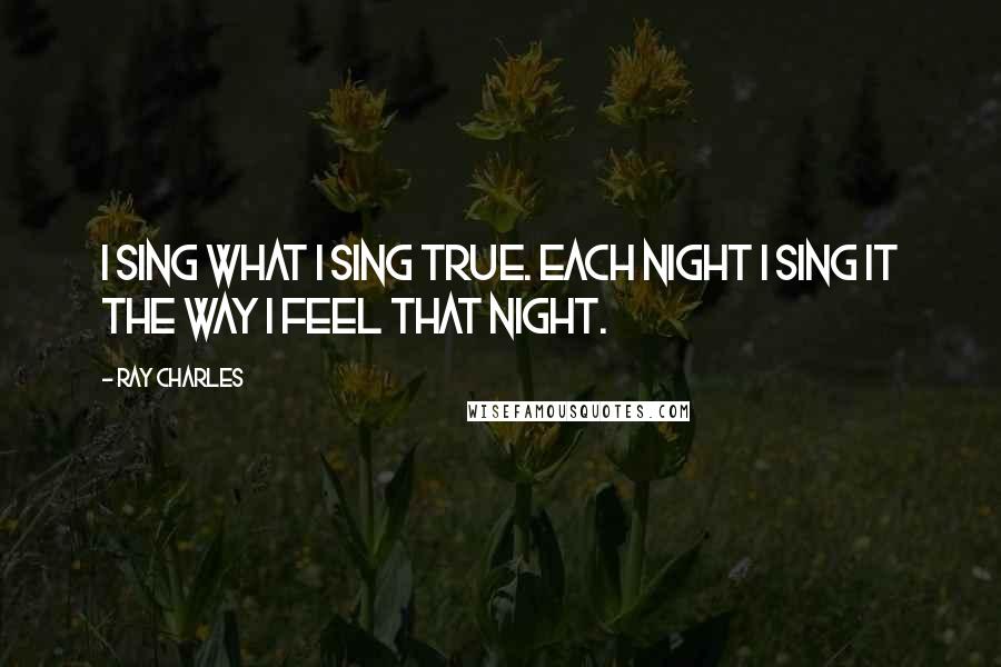 Ray Charles Quotes: I sing what I sing true. Each night I sing it the way I feel that night.