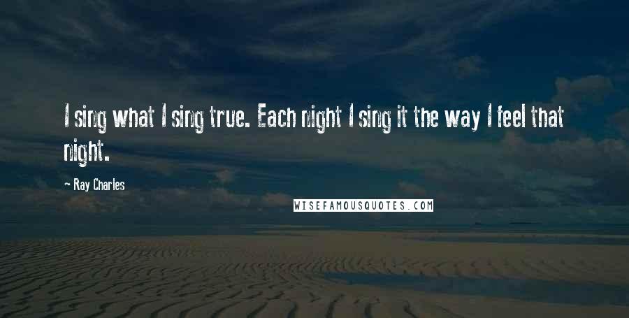 Ray Charles Quotes: I sing what I sing true. Each night I sing it the way I feel that night.