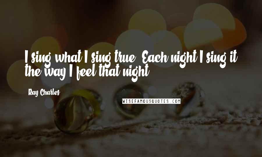 Ray Charles Quotes: I sing what I sing true. Each night I sing it the way I feel that night.