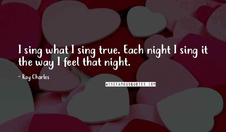 Ray Charles Quotes: I sing what I sing true. Each night I sing it the way I feel that night.