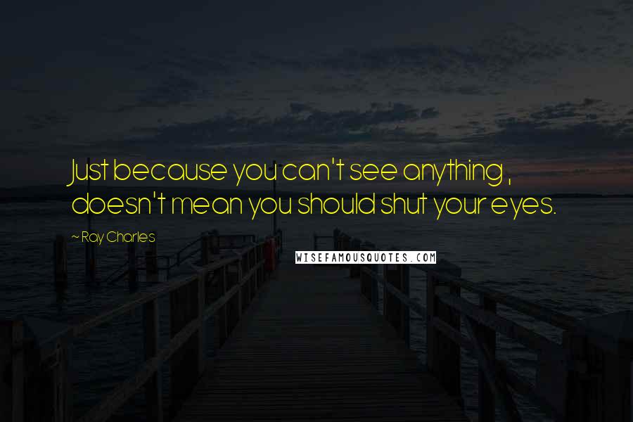 Ray Charles Quotes: Just because you can't see anything , doesn't mean you should shut your eyes.