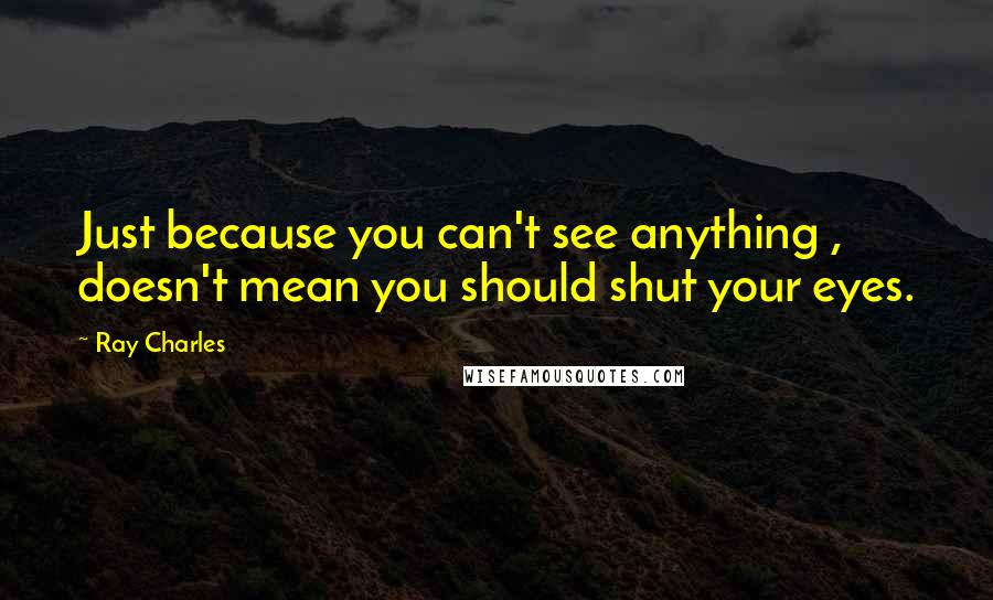 Ray Charles Quotes: Just because you can't see anything , doesn't mean you should shut your eyes.