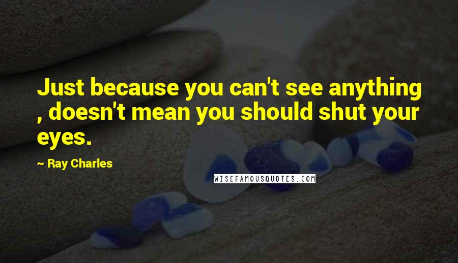 Ray Charles Quotes: Just because you can't see anything , doesn't mean you should shut your eyes.