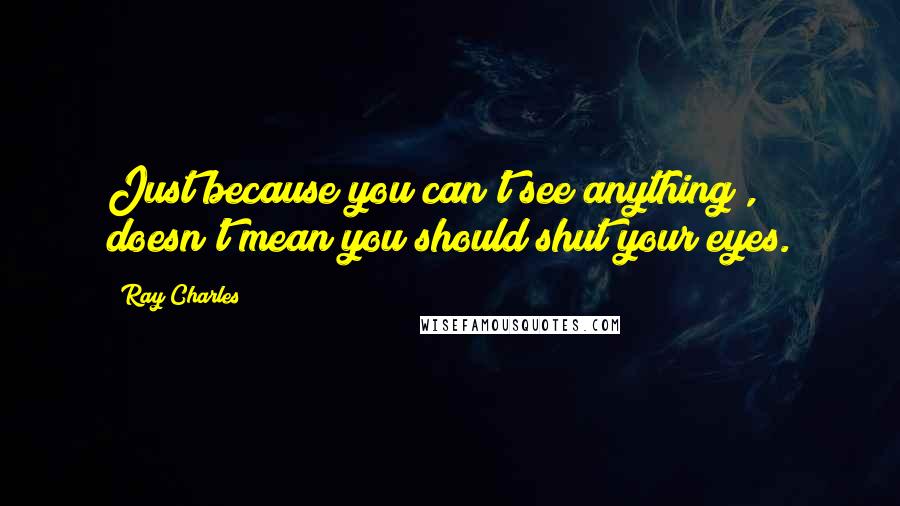 Ray Charles Quotes: Just because you can't see anything , doesn't mean you should shut your eyes.